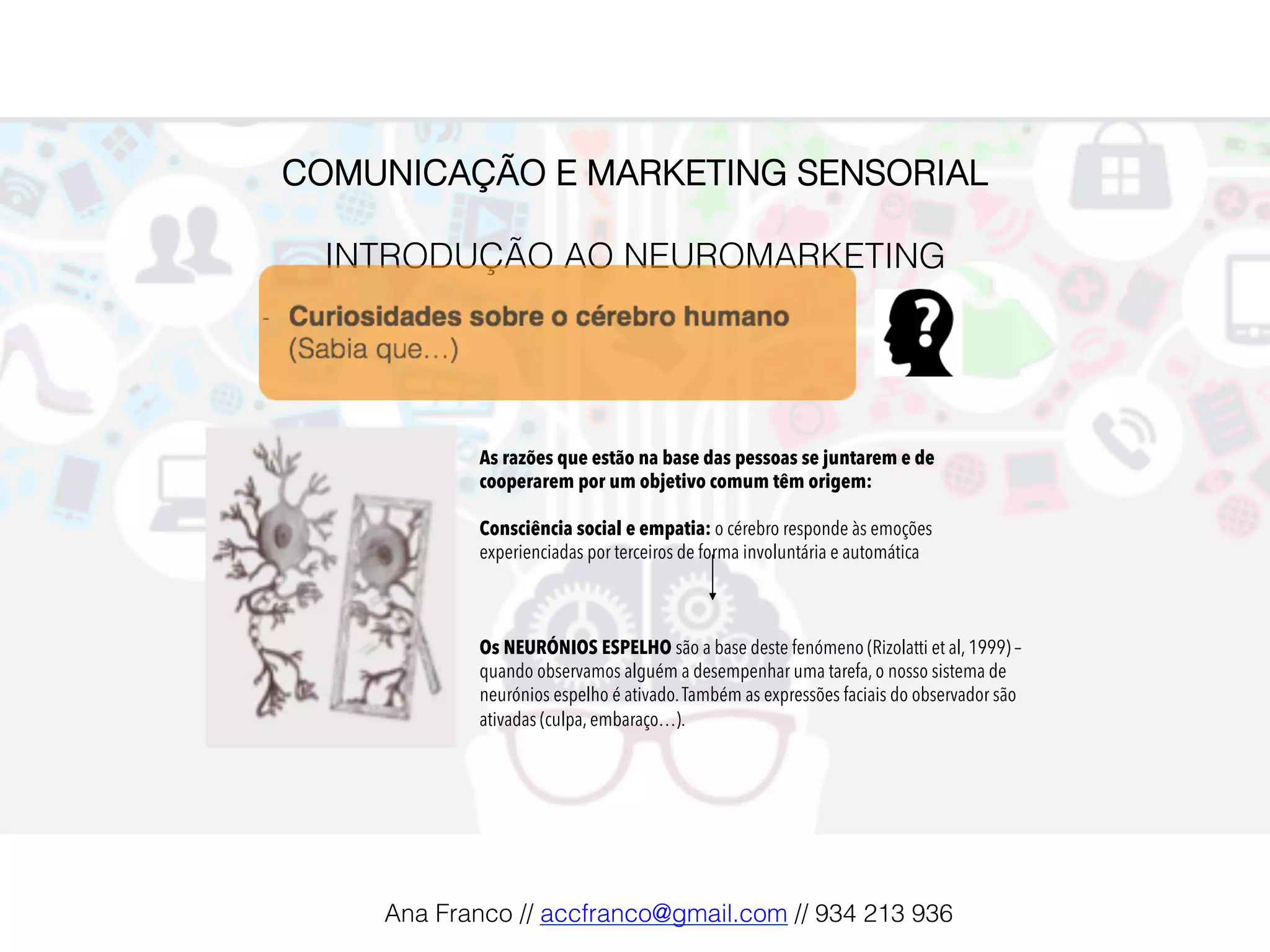 COMUNICAÇÃO E MARKETING SENSORIAL!
!
INTRODUÇÃO AO NEUROMARKETING!
As razões que estão na base das pessoas se juntarem e de
cooperarem por um objetivo comum têm origem:
Consciência social e empatia: o cérebro responde às emoções
experienciadas por terceiros de forma involuntária e automática
Os NEURÓNIOS ESPELHO são a base deste fenómeno (Rizolatti et al, 1999) –
quando observamos alguém a desempenhar uma tarefa, o nosso sistema de
neurónios espelho é ativado.Também as expressões faciais do observador são
ativadas (culpa, embaraço…).
Ana Franco // accfranco@gmail.com // 934 213 936!
 