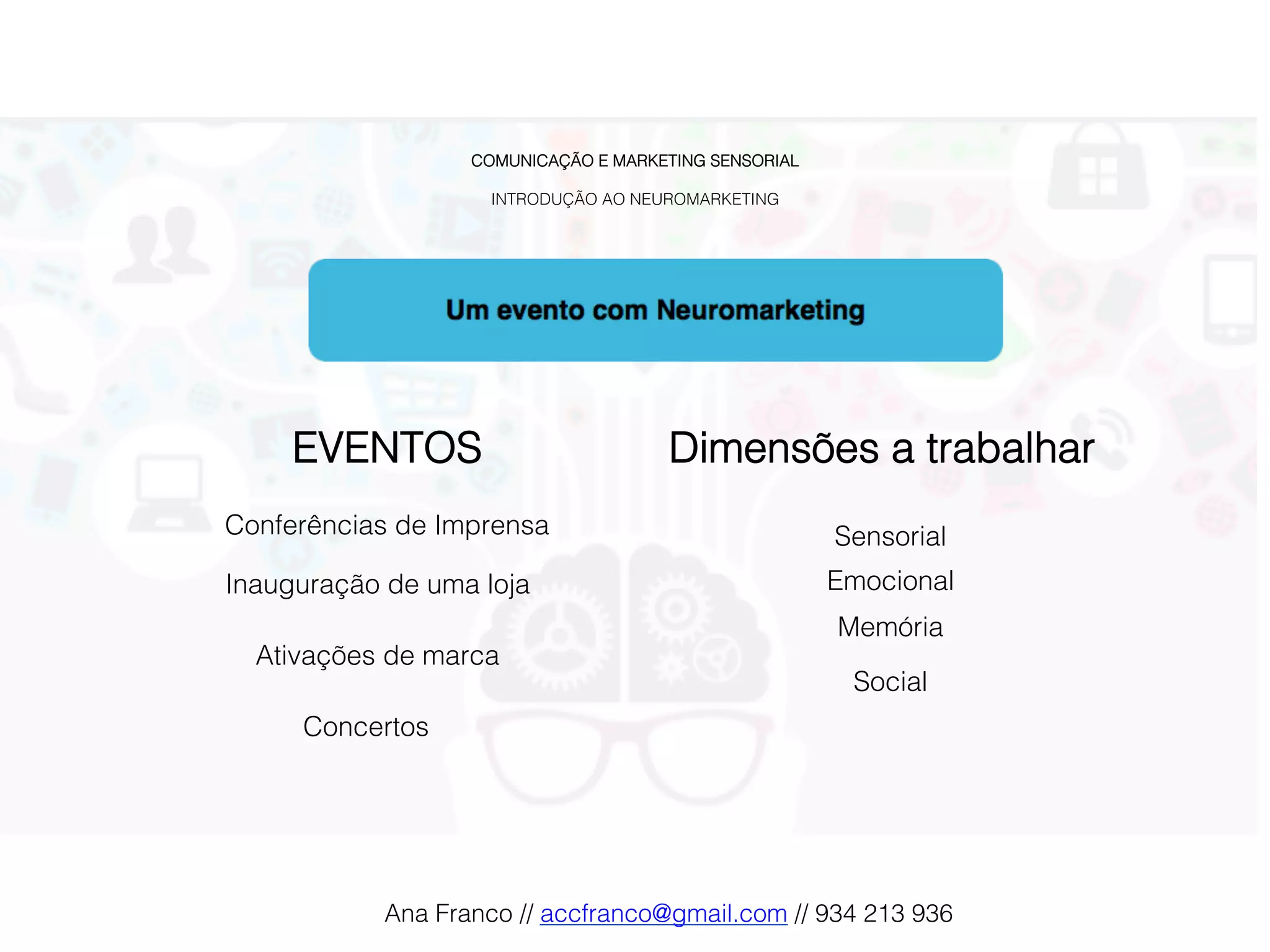 COMUNICAÇÃO E MARKETING SENSORIAL!
!
INTRODUÇÃO AO NEUROMARKETING!
Ativações de marca!
Conferências de Imprensa!
Inauguração de uma loja!
Dimensões a trabalhar!
Sensorial !
EVENTOS!
Emocional !
Memória !
Social !
Concertos!
Ana Franco // accfranco@gmail.com // 934 213 936!
 