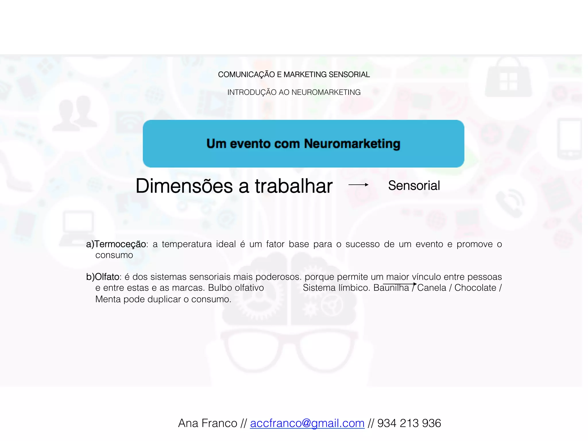 COMUNICAÇÃO E MARKETING SENSORIAL!
!
INTRODUÇÃO AO NEUROMARKETING!
Dimensões a trabalhar! Sensorial !
a) Termoceção: a temperatura ideal é um fator base para o sucesso de um evento e promove o
consumo!
!
b) Olfato: é dos sistemas sensoriais mais poderosos. porque permite um maior vínculo entre pessoas
e entre estas e as marcas. Bulbo olfativo Sistema límbico. Baunilha / Canela / Chocolate /
Menta pode duplicar o consumo.!
!
Ana Franco // accfranco@gmail.com // 934 213 936!
 