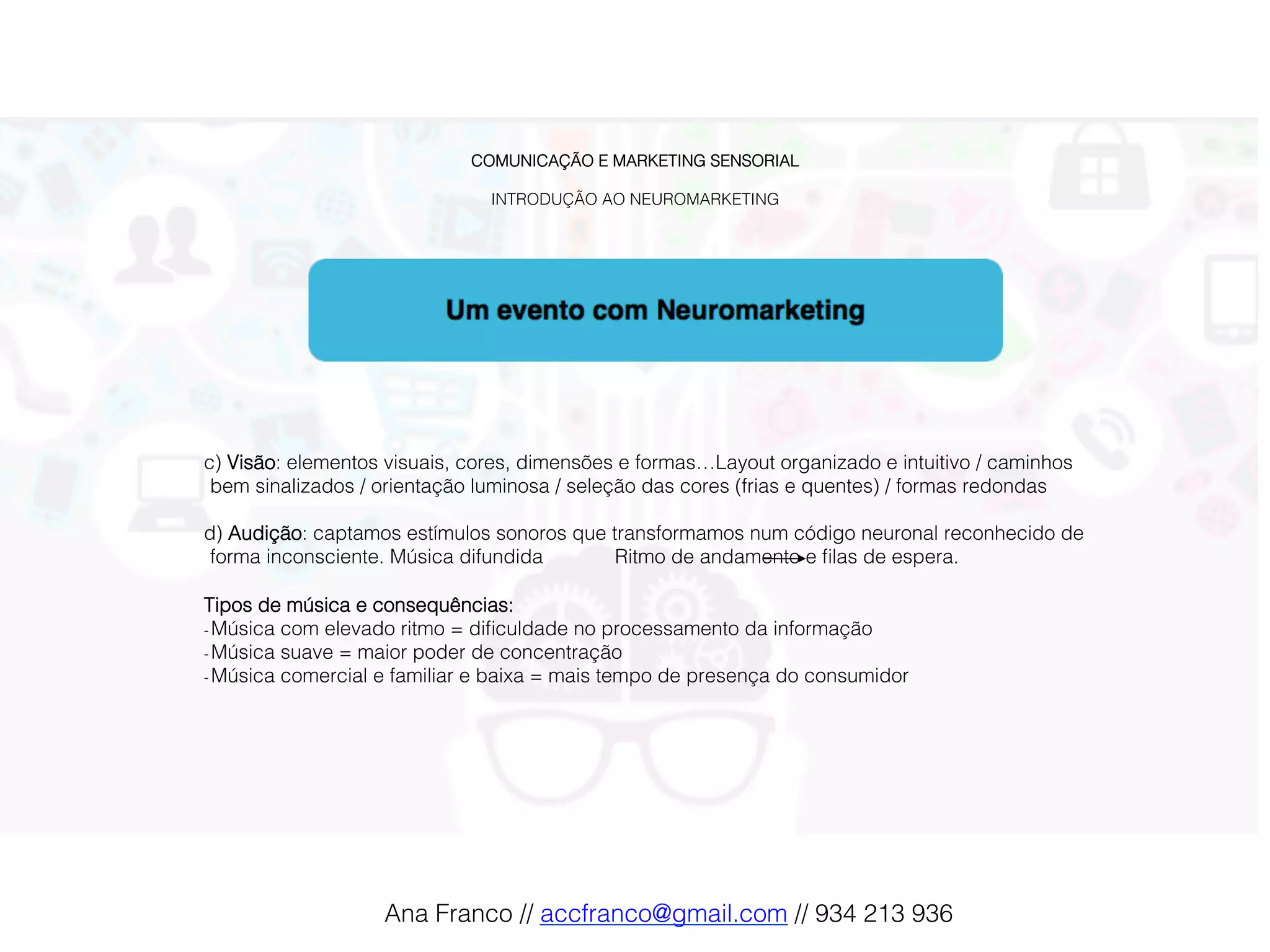 COMUNICAÇÃO E MARKETING SENSORIAL!
!
INTRODUÇÃO AO NEUROMARKETING!
c) Visão: elementos visuais, cores, dimensões e formas…Layout organizado e intuitivo / caminhos
bem sinalizados / orientação luminosa / seleção das cores (frias e quentes) / formas redondas!
!
d) Audição: captamos estímulos sonoros que transformamos num código neuronal reconhecido de
forma inconsciente. Música difundida Ritmo de andamento e ﬁlas de espera.!
!
Tipos de música e consequências: !
- Música com elevado ritmo = diﬁculdade no processamento da informação!
- Música suave = maior poder de concentração!
- Música comercial e familiar e baixa = mais tempo de presença do consumidor !
Ana Franco // accfranco@gmail.com // 934 213 936!
 