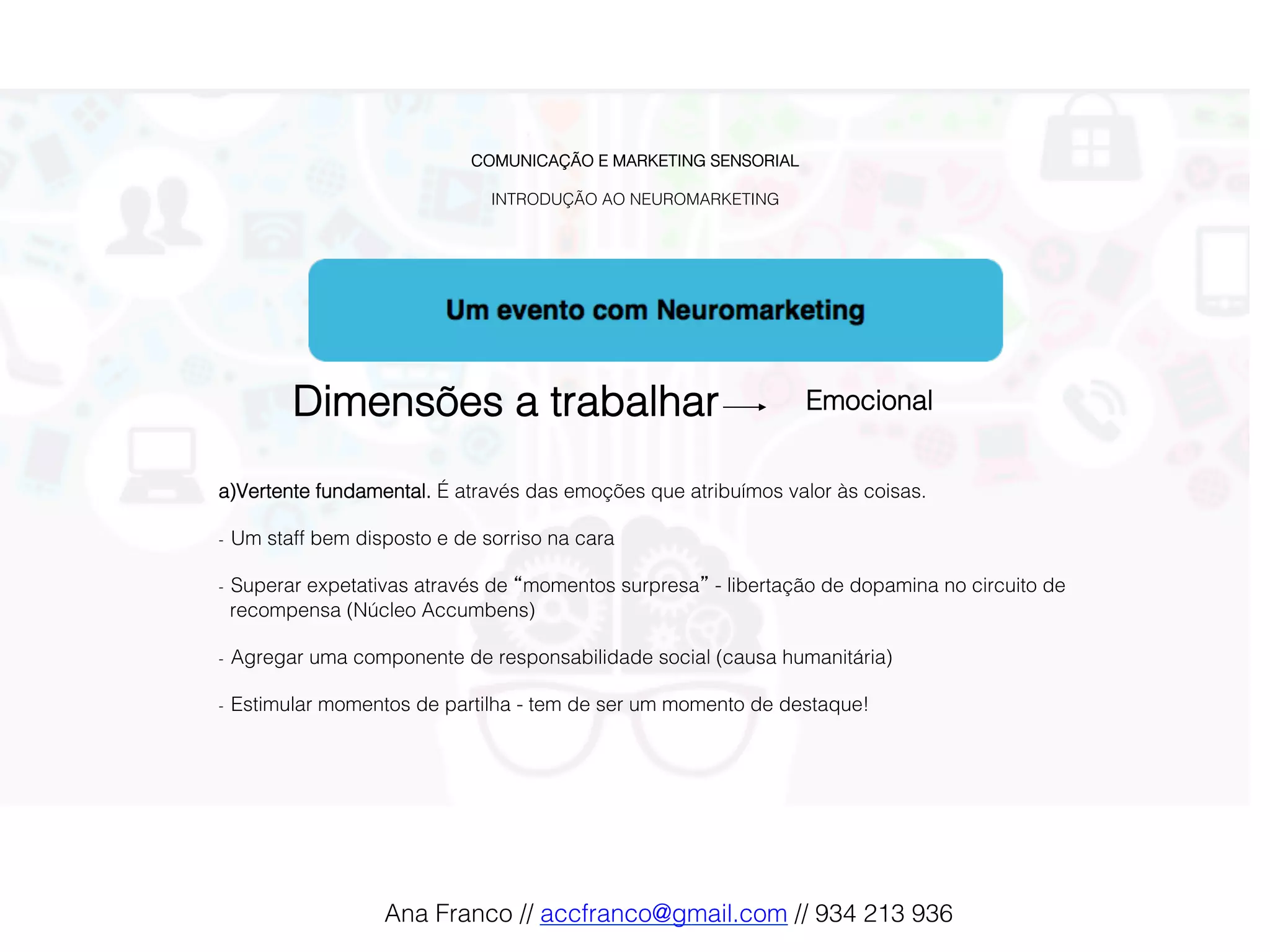 COMUNICAÇÃO E MARKETING SENSORIAL!
!
INTRODUÇÃO AO NEUROMARKETING!
Dimensões a trabalhar! Emocional !
a) Vertente fundamental. É através das emoções que atribuímos valor às coisas.!
!
-  Um staff bem disposto e de sorriso na cara !
!
-  Superar expetativas através de “momentos surpresa” - libertação de dopamina no circuito de
recompensa (Núcleo Accumbens)!
!
-  Agregar uma componente de responsabilidade social (causa humanitária) !
!
-  Estimular momentos de partilha - tem de ser um momento de destaque!!
Ana Franco // accfranco@gmail.com // 934 213 936!
 