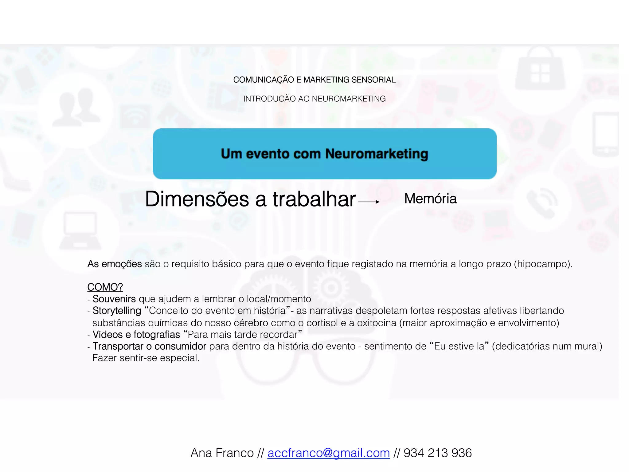 COMUNICAÇÃO E MARKETING SENSORIAL!
!
INTRODUÇÃO AO NEUROMARKETING!
Dimensões a trabalhar! Memória !
As emoções são o requisito básico para que o evento ﬁque registado na memória a longo prazo (hipocampo).!
!
COMO?!
-  Souvenirs que ajudem a lembrar o local/momento!
-  Storytelling “Conceito do evento em história”- as narrativas despoletam fortes respostas afetivas libertando
substâncias químicas do nosso cérebro como o cortisol e a oxitocina (maior aproximação e envolvimento)!
-  Vídeos e fotograﬁas “Para mais tarde recordar”!
-  Transportar o consumidor para dentro da história do evento - sentimento de “Eu estive la” (dedicatórias num mural)
Fazer sentir-se especial.!
Ana Franco // accfranco@gmail.com // 934 213 936!
 