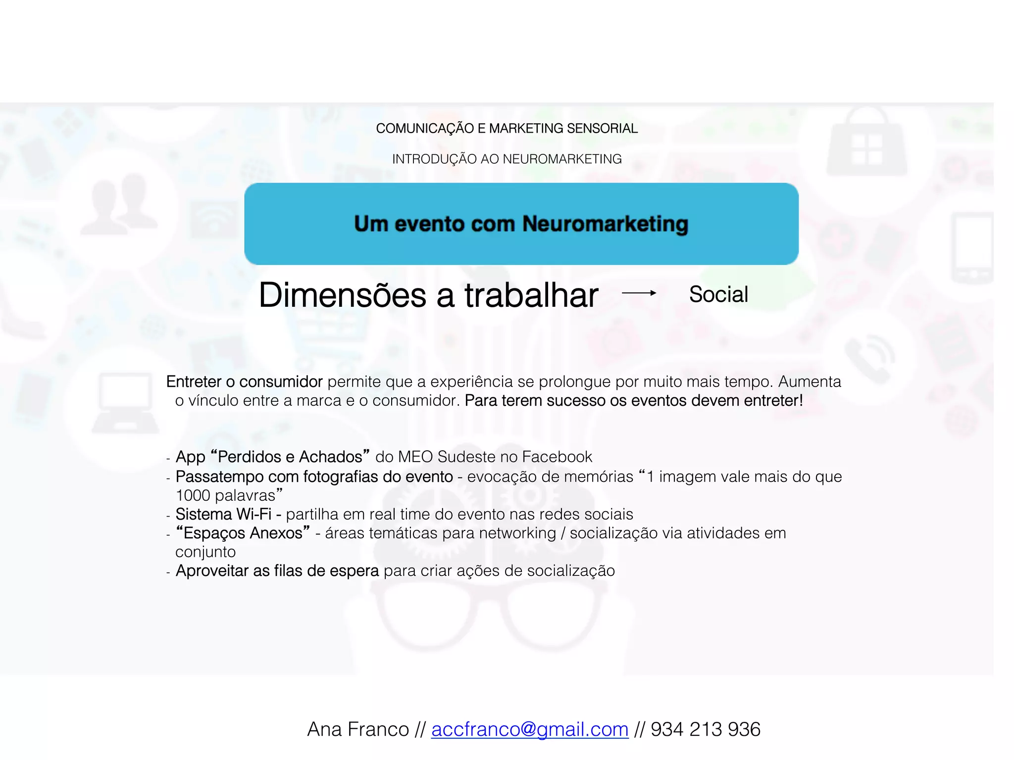 COMUNICAÇÃO E MARKETING SENSORIAL!
!
INTRODUÇÃO AO NEUROMARKETING!
Dimensões a trabalhar! Social !
Entreter o consumidor permite que a experiência se prolongue por muito mais tempo. Aumenta
o vínculo entre a marca e o consumidor. Para terem sucesso os eventos devem entreter!!
!
!
-  App “Perdidos e Achados” do MEO Sudeste no Facebook !
-  Passatempo com fotograﬁas do evento - evocação de memórias “1 imagem vale mais do que
1000 palavras”!
-  Sistema Wi-Fi - partilha em real time do evento nas redes sociais!
-  “Espaços Anexos” - áreas temáticas para networking / socialização via atividades em
conjunto!
-  Aproveitar as ﬁlas de espera para criar ações de socialização!
Ana Franco // accfranco@gmail.com // 934 213 936!
 