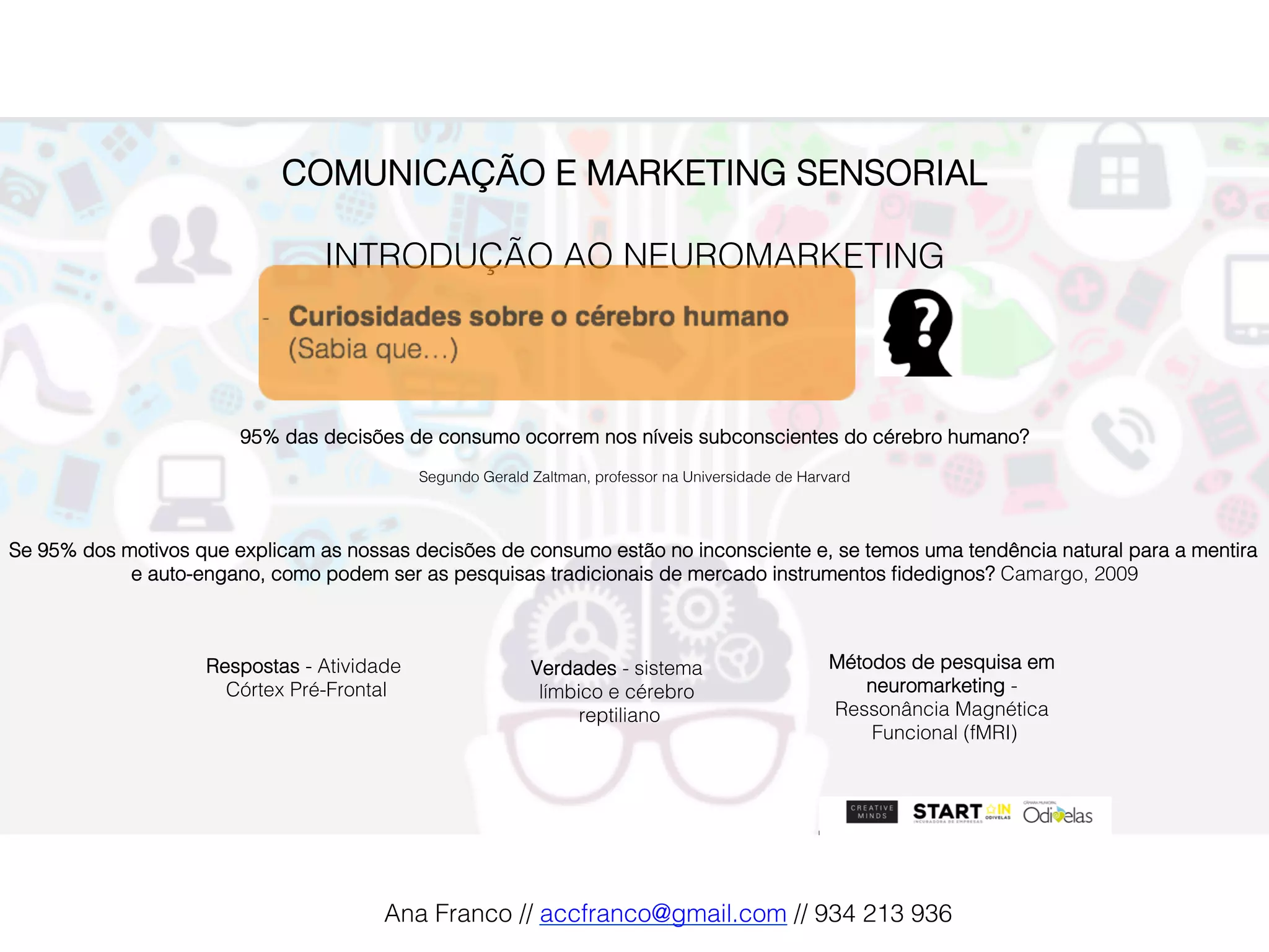 COMUNICAÇÃO E MARKETING SENSORIAL!
!
INTRODUÇÃO AO NEUROMARKETING!
95% das decisões de consumo ocorrem nos níveis subconscientes do cérebro humano?!
Segundo Gerald Zaltman, professor na Universidade de Harvard!
Se 95% dos motivos que explicam as nossas decisões de consumo estão no inconsciente e, se temos uma tendência natural para a mentira
e auto-engano, como podem ser as pesquisas tradicionais de mercado instrumentos ﬁdedignos? Camargo, 2009!
Verdades - sistema
límbico e cérebro
reptiliano!
Respostas - Atividade
Córtex Pré-Frontal!
Métodos de pesquisa em
neuromarketing -
Ressonância Magnética
Funcional (fMRI)!
Ana Franco // accfranco@gmail.com // 934 213 936!
 