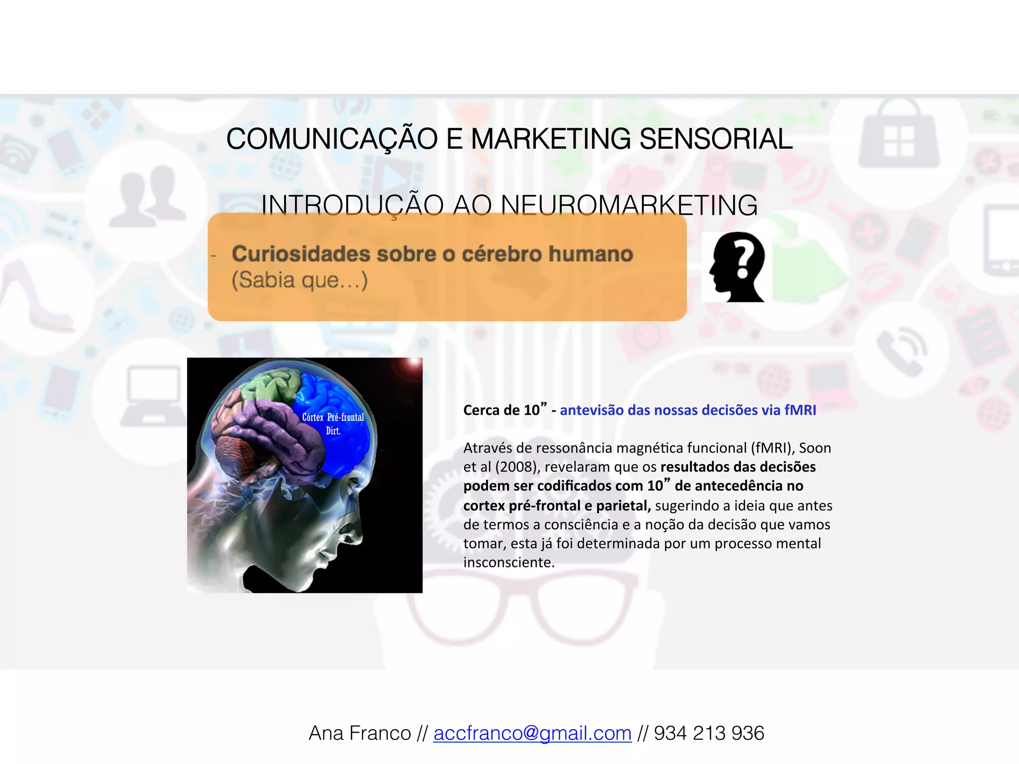 COMUNICAÇÃO E MARKETING SENSORIAL!
!
INTRODUÇÃO AO NEUROMARKETING!
Cerca	de	10”	-	antevisão	das	nossas	decisões	via	fMRI	
	
Através	de	ressonância	magné2ca	funcional	(fMRI),	Soon	
et	al	(2008),	revelaram	que	os	resultados	das	decisões	
podem	ser	codiﬁcados	com	10”	de	antecedência	no	
cortex	pré-frontal	e	parietal,	sugerindo	a	ideia	que	antes	
de	termos	a	consciência	e	a	noção	da	decisão	que	vamos	
tomar,	esta	já	foi	determinada	por	um	processo	mental	
insconsciente.		
Ana Franco // accfranco@gmail.com // 934 213 936!
 