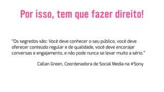 Por isso, tem que fazer direito!
“Os segredos são: Você deve conhecer o seu público, você deve
oferecer conteúdo regular e de qualidade, você deve encorajar
conversas e engajamento, e não pode nunca se levar muito a sério.”
Callan Green, Coordenadora de Social Media na #Sony
 