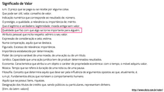 Signiﬁcado de Valor
s.m. O preço que se paga ou se recebe por alguma coisa.
Que pode ser útil; valia: conselho de valor.
Indicação numérica que corresponde ao resultado de; número.
O prestígio, a qualidade, a relevância ou importância de; mérito.
Que é legítimo e verdadeiro; legitimidade: moeda antiga sem valor.
Qualidade que faz com que algo se torne importante para alguém.
Atributo pessoal que incita respeito: admiro o seu valor.
Expressão de consideração e zelo; estima.
Numa comparação, aquilo que se destaca.
Figurado. Excesso de relevância; importância.
Importância estabelecida por determinação.
Poder de compra variável de uma moeda, de uma ação ou de um título.
Jurídico. Capacidade que uma ação jurídica tem de produzir determinados resultados.
Economia. Característica que atribui a um objeto o caráter de propriedade econômica: com o tempo, o móvel adquiriu valor.
Música. Tempo que se refere à duração de uma nota ou de uma pausa.
Filosoﬁa. Conceito que determina aquilo que deve ser pela inﬂuência de argumentos opostos ao que, atualmente, é.
s.m.pl. Fundamentos éticos que norteiam o comportamento humano.
Aquilo que se possui; bens, riquezas.
Designação dos títulos de crédito que, sendo públicos ou particulares, representam dinheiro.
(Etm. do latim: valore) http://www.dicio.com.br/valor/
 