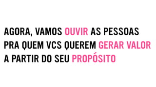 AGORA, VAMOS OUVIR AS PESSOAS
PRA QUEM VCS QUEREM GERAR VALOR
A PARTIR DO SEU PROPÓSITO
 