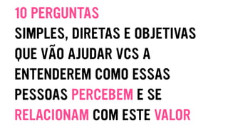 10 PERGUNTAS
SIMPLES, DIRETAS E OBJETIVAS
QUE VÃO AJUDAR VCS A
ENTENDEREM COMO ESSAS
PESSOAS PERCEBEM E SE
RELACIONAM COM ESTE VALOR
 