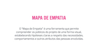 MAPA DE EMPATIA
O “Mapa de Empatia” é uma ferramenta que permite
compreender os públicos do projeto de uma forma visual,
estabelecendo hipóteses claras a respeito das necessidades,
comportamentos e outros atributos das pessoas envolvidas.
 