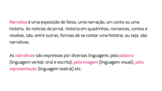Narrativa é uma exposição de fatos, uma narração, um conto ou uma
história. As notícias de jornal, história em quadrinhos, romances, contos e
novelas, são, entre outras, formas de se contar uma história, ou seja, são
narrativas.
As narrativas são expressas por diversas linguagens: pela palavra
(linguagem verbal: oral e escrita), pela imagem (linguagem visual), pela
representação (linguagem teatral) etc.
 