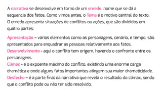 A narrativa se desenvolve em torno de um enredo, nome que se dá a
sequencia dos fatos. Como vimos antes, o Tema é o motivo central do texto.
O enredo apresenta situações de conﬂitos ou ações, que são divididos em
quatro partes:
Apresentação – vários elementos como as personagens, cenário, e tempo, são
apresentados para enquadrar as pessoas relativamente aos fatos.
Desenvolvimento - aqui o conﬂito tem origem, havendo o confronto entre os
personagens.
Clímax - é o expoente máximo do conﬂito, existindo uma enorme carga
dramática e onde alguns fatos importantes atingem sua maior dramaticidade.
Desfecho – é a parte ﬁnal da narrativa que revela o resultado do clímax, sendo
que o conﬂito pode ou não ter sido resolvido.
 