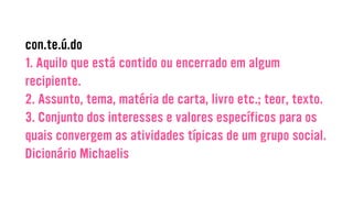 con.te.ú.do
1. Aquilo que está contido ou encerrado em algum
recipiente.
2. Assunto, tema, matéria de carta, livro etc.; teor, texto.
3. Conjunto dos interesses e valores específicos para os
quais convergem as atividades típicas de um grupo social.
Dicionário Michaelis
 