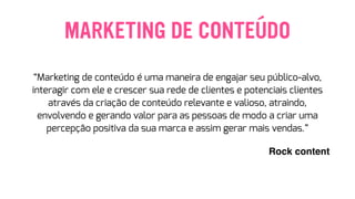 MARKETING DE CONTEÚDO
“Marketing de conteúdo é uma maneira de engajar seu público-alvo,
interagir com ele e crescer sua rede de clientes e potenciais clientes
através da criação de conteúdo relevante e valioso, atraindo,
envolvendo e gerando valor para as pessoas de modo a criar uma
percepção positiva da sua marca e assim gerar mais vendas.”
Rock content
 