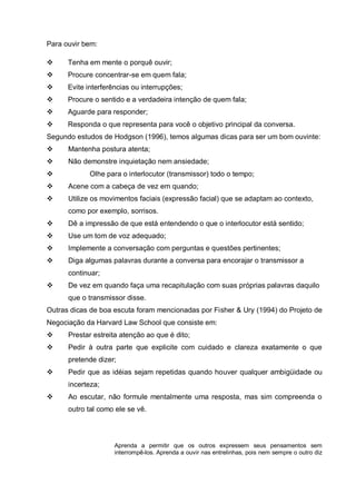Para ouvir bem:
Tenha em mente o porquê ouvir;
Procure concentrar-se em quem fala;
Evite interferências ou interrupções;
Procure o sentido e a verdadeira intenção de quem fala;
Aguarde para responder;
Responda o que representa para você o objetivo principal da conversa.
Segundo estudos de Hodgson (1996), temos algumas dicas para ser um bom ouvinte:
Mantenha postura atenta;
Não demonstre inquietação nem ansiedade;
Olhe para o interlocutor (transmissor) todo o tempo;
Acene com a cabeça de vez em quando;
Utilize os movimentos faciais (expressão facial) que se adaptam ao contexto,
como por exemplo, sorrisos.
Dê a impressão de que está entendendo o que o interlocutor está sentido;
Use um tom de voz adequado;
Implemente a conversação com perguntas e questões pertinentes;
Diga algumas palavras durante a conversa para encorajar o transmissor a
continuar;
De vez em quando faça uma recapitulação com suas próprias palavras daquilo
que o transmissor disse.
Outras dicas de boa escuta foram mencionadas por Fisher & Ury (1994) do Projeto de
Negociação da Harvard Law School que consiste em:
Prestar estreita atenção ao que é dito;
Pedir à outra parte que explicite com cuidado e clareza exatamente o que
pretende dizer;
Pedir que as idéias sejam repetidas quando houver qualquer ambigüidade ou
incerteza;
Ao escutar, não formule mentalmente uma resposta, mas sim compreenda o
outro tal como ele se vê.

Aprenda a permitir que os outros expressem seus pensamentos sem
interrompê-los. Aprenda a ouvir nas entrelinhas, pois nem sempre o outro diz

 