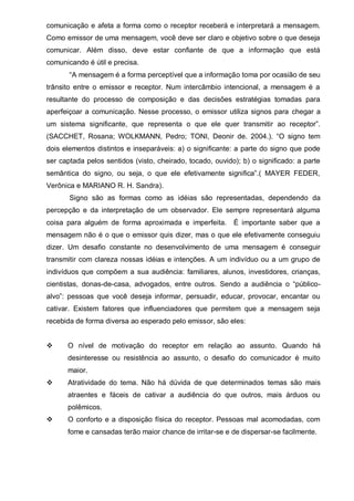 comunicação e afeta a forma como o receptor receberá e interpretará a mensagem.
Como emissor de uma mensagem, você deve ser claro e objetivo sobre o que deseja
comunicar.   Além   disso,   deve   estar   conﬁante   de   que   a   informação   que   está  
comunicando é útil e precisa.
“A  mensagem  é  a  forma  perceptível  que  a  informação toma por ocasião de seu
trânsito entre o emissor e receptor. Num intercâmbio intencional, a mensagem é a
resultante do processo de composição e das decisões estratégias tomadas para
aperfeiçoar a comunicação. Nesse processo, o emissor utiliza signos para chegar a
um   sistema   significante,   que   representa   o   que   ele   quer   transmitir   ao   receptor”.  
(SACCHET,   Rosana;;   WOLKMANN,   Pedro;;   TONI,   Deonir   de.   2004.).   “O   signo   tem  
dois   elementos   distintos   e   inseparáveis:  a)   o   signiﬁcante:   a   parte  do   signo   que   pode  
ser captada  pelos  sentidos  (visto,  cheirado,  tocado,  ouvido);;  b)  o  signiﬁcado:  a  parte  
semântica   do   signo,   ou   seja,   o   que   ele   efetivamente   signiﬁca”.(   MAYER   FEDER,  
Verônica e MARIANO R. H. Sandra).
Signo são as formas como as idéias são representadas, dependendo da
percepção e da interpretação de um observador. Ele sempre representará alguma
coisa para alguém de forma aproximada e imperfeita.

É importante saber que a

mensagem não é o que o emissor quis dizer, mas o que ele efetivamente conseguiu
dizer.   Um   desaﬁo   constante no desenvolvimento de uma mensagem é conseguir
transmitir com clareza nossas idéias e intenções. A um indivíduo ou a um grupo de
indivíduos que compõem a sua audiência: familiares, alunos, investidores, crianças,
cientistas, donas-de-casa, advogados,   entre   outros.   Sendo   a   audiência   o   “públicoalvo”:   pessoas   que   você   deseja   informar,   persuadir,   educar,   provocar,   encantar   ou  
cativar. Existem fatores que influenciadores que permitem que a mensagem seja
recebida de forma diversa ao esperado pelo emissor, são eles:
O nível de motivação do receptor em relação ao assunto. Quando há
desinteresse   ou   resistência   ao   assunto,   o   desaﬁo   do   comunicador   é   muito  
maior.
Atratividade do tema. Não há dúvida de que determinados temas são mais
atraentes e fáceis de cativar a audiência do que outros, mais árduos ou
polêmicos.
O conforto e a disposição física do receptor. Pessoas mal acomodadas, com
fome e cansadas terão maior chance de irritar-se e de dispersar-se facilmente.

 