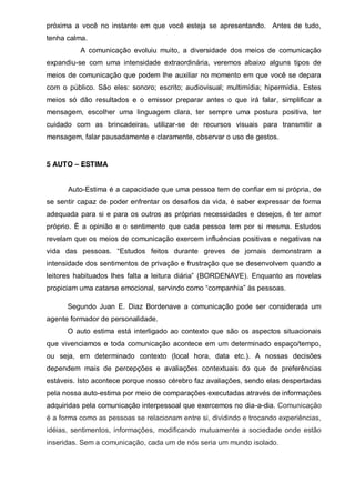 próxima a você no instante em que você esteja se apresentando. Antes de tudo,
tenha calma.
A comunicação evoluiu muito, a diversidade dos meios de comunicação
expandiu-se com uma intensidade extraordinária, veremos abaixo alguns tipos de
meios de comunicação que podem lhe auxiliar no momento em que você se depara
com o público. São eles: sonoro; escrito; audiovisual; multimídia; hipermídia. Estes
meios só dão resultados e o emissor preparar antes o que irá falar, simplificar a
mensagem, escolher uma linguagem clara, ter sempre uma postura positiva, ter
cuidado com as brincadeiras, utilizar-se de recursos visuais para transmitir a
mensagem, falar pausadamente e claramente, observar o uso de gestos.

5 AUTO – ESTIMA
Auto-Estima é a capacidade que uma pessoa tem de confiar em si própria, de
se sentir capaz de poder enfrentar os desafios da vida, é saber expressar de forma
adequada para si e para os outros as próprias necessidades e desejos, é ter amor
próprio. È a opinião e o sentimento que cada pessoa tem por si mesma. Estudos
revelam que os meios de comunicação exercem influências positivas e negativas na
vida   das   pessoas.   “Estudos   feitos   durante   greves   de   jornais demonstram a
intensidade dos sentimentos de privação e frustração que se desenvolvem quando a
leitores   habituados   lhes   falta   a   leitura   diária”   (BORDENAVE).   Enquanto   as   novelas  
propiciam  uma  catarse  emocional,  servindo  como  “companhia”  às  pessoas.
Segundo Juan E. Diaz Bordenave a comunicação pode ser considerada um
agente formador de personalidade.
O auto estima está interligado ao contexto que são os aspectos situacionais
que vivenciamos e toda comunicação acontece em um determinado espaço/tempo,
ou seja, em determinado contexto (local hora, data etc.). A nossas decisões
dependem mais de percepções e avaliações contextuais do que de preferências
estáveis. Isto acontece porque nosso cérebro faz avaliações, sendo elas despertadas
pela nossa auto-estima por meio de comparações executadas através de informações
adquiridas pela comunicação interpessoal que exercemos no dia-a-dia. Comunicação
é a forma como as pessoas se relacionam entre si, dividindo e trocando experiências,
idéias, sentimentos, informações, modificando mutuamente a sociedade onde estão
inseridas. Sem a comunicação, cada um de nós seria um mundo isolado.

 