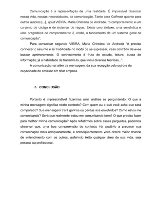 Comunicação é a representação de uma realidade. É impossível dissociar
nossa vida, nossas necessidades, da comunicação. Tanto para Goffman quanto para
outros autores [...], apud VIEIRA,  Maria  Christina  de  Andrade.  “o  comportamento  é  um  
conjunto de código e de sistemas de regras. Existe uma sintaxe, uma semântica e
uma pragmática do comportamento é, então, o fundamento de um sistema geral de
comunicação”.
Para   comunicar   segundo   VIEIRA,   Maria   Christina   de   Andrade   “é   preciso  
conhecer o assunto e ter habilidade no modo de se expressar, caso contrário deve-se
buscar aprimoramento. O conhecimento é fruto de estudo, leitura, busca de
informação; já a habilidade de transmiti-lo,  que  inclui  diversas  técnicas...”.  
A comunicação vai além da mensagem, da sua recepção pelo outro e da
capacidade do emissor em criar empatia.

6 CONCLUSÃO

Portanto é imprescindível fazermos uma análise se perguntando: O que a
minha  mensagem  signiﬁca  neste  contexto?  Com  quem  ou  o  quê  você  acha  que  será  
comparado? Sua mensagem trará ganhos ou perdas aos envolvidos? Como estou me
comunicando? Será que realmente estou me comunicando bem? O que preciso fazer
para melhor minha comunicação? Após refletirmos sobre essas perguntas, podemos
observar que, uma boa compreensão do contexto irá ajudá-lo a preparar sua
comunicação mais adequadamente, e conseqüentemente você obterá maior chance
de entendimento com os outros, auferindo êxito qualquer área de sua vida, seja
pessoal ou profissional .

 