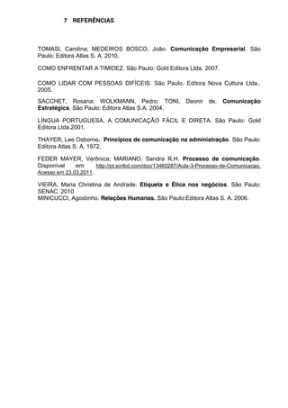 7 REFERÊNCIAS

TOMASI, Carolina; MEDEIROS BOSCO, João. Comunicação Empresarial. São
Paulo: Editora Atlas S. A. 2010.
COMO ENFRENTAR A TIMIDEZ. São Paulo: Gold Editora Ltda. 2007.
COMO LIDAR COM PESSOAS DIFÍCEIS. São Paulo. Editora Nova Cultura Ltda..
2005.
SACCHET, Rosana; WOLKMANN, Pedro; TONI, Deonir
Estratégica. São Paulo: Editora Atlas S.A. 2004.

de.

Comunicação

LÍNGUA PORTUGUESA, A COMUNICAÇÃO FÁCIL E DIRETA. São Paulo: Gold
Editora Ltda.2001.
THAYER, Lee Osborne. Princípios de comunicação na administração. São Paulo:
Editora Atlas S. A. 1972.
FEDER MAYER, Verônica; MARIANO, Sandra R.H. Processo de comunicação.
Disponível
em:
http://pt.scribd.com/doc/13460287/Aula-3-Processo-de-Comunicacao.
Acesso em 23.03.2011.
VIEIRA, Maria Christina de Andrade. Etiqueta e Ética nos negócios. São Paulo:
SENAC. 2010
MINICUCCI, Agostinho. Relações Humanas. São Paulo:Editora Atlas S. A. 2006.

 