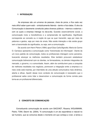 1 INTRODUÇÃO

As empresas são um universo de pessoas, cheia de poros, e fica cada vez
mais difícil saber quem está – simbolicamente falando - dentro e fora delas. O alvo da
Comunicação é claramente constituído pelos diversos públicos - internos e externos com os quais a empresa interage no dia-a-dia. Questão essencialmente social, a
comunicação inclui a transferência e a compreensão de significados. Significado
corresponde ao conceito ou à noção do que se quer transmitir, seja por meio de
palavras e gestos, seja por meio de sinais. Não existe interação e não existe grupo
sem a transmissão de significados, ou seja, sem a comunicação.
De acordo com Henri Piéron (1964) apud Cilza Carla Bignotto; Maria do Carmo
O. Carrasco apresenta  a  comunicação  como  “transmissão  de  informação”.  Diante  de  
um novo padrão de comunicação, todos os profissionais interagem como parceiros,
buscando alcançar os melhores resultados. Eles também procuram estabelecer
comunicação bidirecional com os clientes, os fornecedores, os demais integrantes do
mercado, o governo, e a comunidade. Assim, além de contribuírem para a conquista
de melhores resultados nos negócios, promovem a integração entre a empresa e o
meio onde está inserida, por intermédio de uma atitude comunicativa mais dinâmica,
aberta e eficaz. Apartir desse novo contexto de comunicação é necessário que o
profissional saiba como lidar e desenvolver a comunicação de forma correta para
torna-se um profissional diferenciado.

2 CONCEITO DE COMUNICAÇÃO

Conceituando comunicação de acordo com SACCHET, Rosana; WOLKMANN,
Pedro;;   TONI,   Deonir   de.   (2004),   “A   comunicação   é   um   ato   espontâneo   e   natural   no  
ser humano, que se comunica desde o momento em que começa a viver, e temos a

 