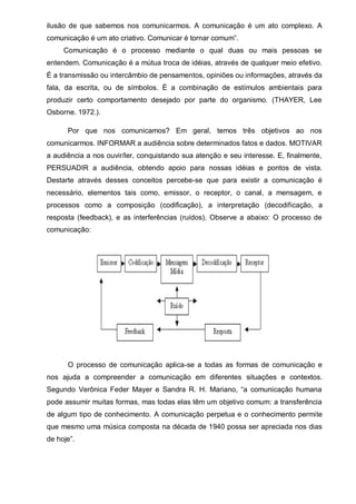 ilusão de que sabemos nos comunicarmos. A comunicação é um ato complexo. A
comunicação  é  um  ato  criativo.  Comunicar  é  tornar  comum”.
Comunicação é o processo mediante o qual duas ou mais pessoas se
entendem. Comunicação é a mútua troca de idéias, através de qualquer meio efetivo.
É a transmissão ou intercâmbio de pensamentos, opiniões ou informações, através da
fala, da escrita, ou de símbolos. È a combinação de estímulos ambientais para
produzir certo comportamento desejado por parte do organismo. (THAYER, Lee
Osborne. 1972.).
Por que nos comunicamos? Em geral, temos três objetivos ao nos
comunicarmos. INFORMAR a audiência sobre determinados fatos e dados. MOTIVAR
a  audiência  a  nos  ouvir/ler,  conquistando  sua  atenção  e  seu  interesse.  E,  ﬁnalmente,  
PERSUADIR a audiência, obtendo apoio para nossas idéias e pontos de vista.
Destarte através desses conceitos percebe-se que para existir a comunicação é
necessário, elementos tais como, emissor, o receptor, o canal, a mensagem, e
processos como a composição (codificação), a interpretação (decodificação, a
resposta (feedback), e as interferências (ruídos). Observe a abaixo: O processo de
comunicação:

O processo de comunicação aplica-se a todas as formas de comunicação e
nos ajuda a compreender a comunicação em diferentes situações e contextos.
Segundo   Verônica   Feder   Mayer   e   Sandra   R.   H.   Mariano,   “a   comunicação   humana  
pode assumir muitas formas, mas todas elas têm um objetivo comum: a transferência
de algum tipo de conhecimento. A comunicação perpetua e o conhecimento permite
que mesmo uma música composta na década de 1940 possa ser apreciada nos dias
de  hoje”.

 