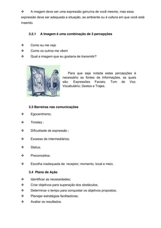 A imagem deve ser uma expressão genuína de você mesmo, mas essa
expressão deve ser adequada a situação, ao ambiente ou à cultura em que você está
inserido.
3.2.1

A Imagem é uma combinação de 3 percepções

Como eu me vejo
Como os outros me vêem
Qual a imagem que eu gostaria de transmitir?

Para que seja notada estas percepções é
necessário as fontes de Informações, as quais
são: Expressões Faciais; Tom de Voz;
Vocabulário; Gestos e Trajes.

3.3 Barreiras nas comunicações
Egocentrismo;
Timidez ;
Dificuldade de expressão ;
Excesso de intermediários;
Status;
Preconceitos;
Escolha inadequada de: receptor; momento, local e meio.
3.4 Plano de Ação
Identificar as necessidades;
Criar objetivos para superação dos obstáculos;
Determinar o tempo para conquistar os objetivos propostos;
Planejar estratégias facilitadoras;
Avaliar os resultados.

 