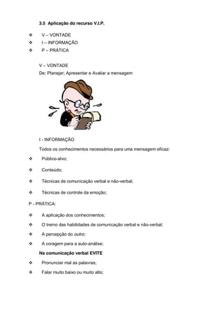 3.5 Aplicação do recurso V.I.P.
V – VONTADE
I – INFORMAÇÃO
P – PRÁTICA
V – VONTADE
De: Planejar; Apresentar e Avaliar a mensagem

I - INFORMAÇÃO
Todos os conhecimentos necessários para uma mensagem eficaz:
Público-alvo;
Conteúdo;
Técnicas de comunicação verbal e não-verbal;
Técnicas de controle da emoção;
P - PRÁTICA:
A aplicação dos conhecimentos;
O treino das habilidades de comunicação verbal e não-verbal;
A percepção do outro;
A coragem para a auto-análise;
Na comunicação verbal EVITE
Pronunciar mal as palavras;
Falar muito baixo ou muito alto;

 