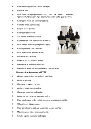 Falar muito depressa ou muito devagar;
Respirar mal;
Usar  vícios  de  linguagem  como  “tá?”,  “né?”,  “ok”,  “certo?”,  “entendeu?”,  
“percebe?”,  “é  isso  aí!”,  “tipo  assim”,  “a  gente”,  “acho  que”  e  outros;;
Falar como robô, em tom monocórdio;
Cometer erros gramaticais;
Engolir esses e erres;
Falar com estridência;
Ser prolixo ou monossilábico;
Expressar-se sem objetividade e clareza;
Usar termos técnicos para público leigo;
Contar piadas e usar chavões;
Usar argumentos inconsistentes;
Perder-se em detalhes;
Baixar a voz no final das frases;
Não destacar as idéias principais;
Não aliar a técnica à naturalidade na comunicação.
Na comunicação não-verbal EVITE
Gestos que conotem nervosismo e inibição;
Ajeitar a gravata;
Manusear chaveiro, caneta;
Ajeitar o cabelo ou os óculos;
Coçar-se, pigarrear ou bocejar;
Apoiar-se ora numa perna ora em outra;
Fixar os olhos no chão, no teto ou numa só pessoa da platéia.
Olhar através das pessoas;
Ficar parado como estátua ou com as pernas abertas;
Movimentar as mãos excessivamente;
Estufar o peito ou cruzar os braços;

 