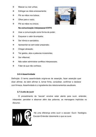 Mascar ou roer unhas;
Esfregar as mãos ansiosamente;
Pôr as mãos nos bolsos;
Olhar para o vazio;
Pôr as mãos na cintura;
Na comunicação interpessoal EVITE
Usar a comunicação como forma de poder;
Esquecer o valor da empatia;
Ser irônico e sarcástico;
Apresentar-se sem estar preparado;
Chegar atrasado;
Ter gestos, atos e palavras incoerentes;
Ser inflexível;
Não saber administrar conflitos interpessoais;
Falar do que não conhece;

3.6 A Assertividade
Definição: O termo assertividade origina-se de asserção, fazer asserção quer
dizer afirmar, do latim afirmar é, tornar firme, consolidar, confirmar e declarar
com firmeza. Assertividade é o ingrediente dos relacionamentos saudáveis.
3.7 A arte de ouvir
O procedimento   de   “escuta”   envolve   estar   atento   para   ouvir,   entender,  
interpretar, perceber e absorver além das palavras, as mensagens implícitas no
discurso.

Há uma diferença entre ouvir e escutar: Ouvir- fisiológico.
Escutar-Entender claramente o que se ouve

 
