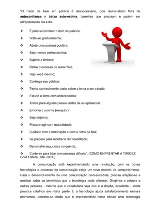 “O   medo   de   falar   em   público   é   desnecessário,   pois   demonstram   falta   de  
autoconfiança e baixa auto-estima, barreiras que precisam e podem ser
ultrapassadas dia a dia.
È preciso dominar o dom da palavra;
Solte-se gradualmente;
Adote uma postura positiva;
Seja menos perfeccionista;
Supere a timidez;
Retire o excesso de autocrítica;
Seja você mesmo;
Conheça seu público;
Tenha conhecimento vasto sobre o tema a ser tratado;
Estude o tema com antecedência;
Treine para alguma pessoa antes de se apresentar;
Envolva o ouvinte (receptor).
Seja objetivo;
Procure agir com naturalidade;
Cuidado com a entonação e com o ritmo da fala;
Se prepare para receber e dar feeedback;
Demonstre segurança no que diz;
Cuide-se  para  lidar  com  pessoas  difíceis”.  (COMO  ENFRENTAR A TIMIDEZ,
Gold Editora Ltda. 2007.).
A comunicação está experimentando uma revolução, com as novas
tecnologias o processo de comunicação exige um novo modelo de comportamento.
Para o desenvolvimento de uma comunicação bem-sucedida, precisa adaptar-se e
analisar todos os benefícios que a tecnologia pode oferecer. Dirigir-se a palavra a
outras pessoas - mesmo que o vocabulário seja rico e a dicção, excelente - ainda
provoca calafrios em muita gente. E a tecnologia ajuda satisfatoriamente nesses
momentos, percebe-se então que é imprescindível neste século uma tecnologia

 
