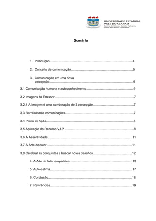 Sumário

1. Introdução...............................................................................................4
2. Conceito de comunicação.......................................................................5
3. Comunicação em uma nova
percepção................................................................................................6
3.1 Comunicação humana e autoconhecimento......................................................6
3.2 Imagens do Emissor...........................................................................................7
3.2.1 A Imagem é uma combinação de 3 percepção...............................................7
3.3 Barreiras nas comunicações..............................................................................7
3.4 Plano de Ação....................................................................................................8
3.5 Aplicação do Recurso V.I.P ...............................................................................8
3.6 A Assertividade.................................................................................................11
3.7 A Arte de ouvir..................................................................................................11
3.8 Celebrar as conquistas e buscar novos desafios.............................................12
4. A Arte de falar em pública........................................................................13
5. Auto-estima..............................................................................................17
6. Conclusão................................................................................................18
7. Referências..............................................................................................19

 