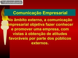 Comunicação Empresarial No âmbito externo, a comunicação empresarial objetiva fazer conhecer e promover uma empresa, com vistas à obtenção de atitudes favoráveis por parte dos públicos externos. 