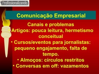 Comunicação Empresarial Canais e problemas Artigos: pouca leitura, hermetismo conceitual Cursos/eventos para jornalistas: pequeno engajamento, falta de tempo. Almoços: círculos restritos Conversas em off: vazamentos 