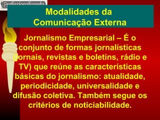 Modalidades da  Comunicação Externa Jornalismo Empresarial – É o conjunto de formas jornalísticas (jornais, revistas e boletins, rádio e TV) que reúne as características básicas do jornalismo: atualidade, periodicidade, universalidade e difusão coletiva. Também segue os critérios de noticiabilidade. 