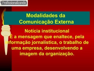 Modalidades da  Comunicação Externa Notícia institucional É a mensagem que enaltece, pela informação jornalística, o trabalho de uma empresa, desenvolvendo a imagem da organização. 