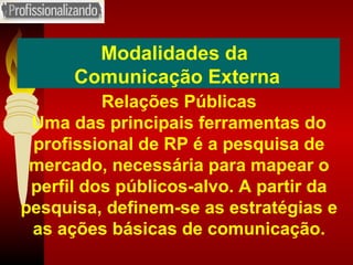 Modalidades da  Comunicação Externa Relações Públicas Uma das principais ferramentas do profissional de RP é a pesquisa de mercado, necessária para mapear o perfil dos públicos-alvo. A partir da pesquisa, definem-se as estratégias e as ações básicas de comunicação. 