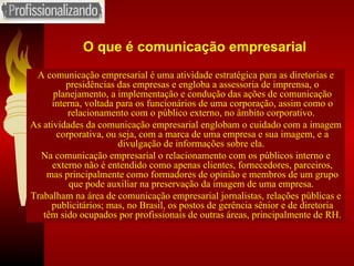 O que é comunicação empresarial A comunicação empresarial é uma atividade estratégica para as diretorias e presidências das empresas e engloba a assessoria de imprensa, o planejamento, a implementação e condução das ações de comunicação interna, voltada para os funcionários de uma corporação, assim como o relacionamento com o público externo, no âmbito corporativo.  As atividades da comunicação empresarial englobam o cuidado com a imagem corporativa, ou seja, com a marca de uma empresa e sua imagem, e a divulgação de informações sobre ela.  Na comunicação empresarial o relacionamento com os públicos interno e externo não é entendido como apenas clientes, fornecedores, parceiros, mas principalmente como formadores de opinião e membros de um grupo que pode auxiliar na preservação da imagem de uma empresa.  Trabalham na área de comunicação empresarial jornalistas, relações públicas e publicitários; mas, no Brasil, os postos de gerência sênior e de diretoria têm sido ocupados por profissionais de outras áreas, principalmente de RH. 