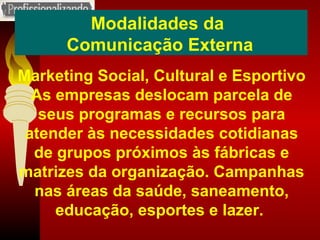 Modalidades da  Comunicação Externa Marketing Social, Cultural e Esportivo As empresas deslocam parcela de seus programas e recursos para atender às necessidades cotidianas de grupos próximos às fábricas e matrizes da organização. Campanhas nas áreas da saúde, saneamento, educação, esportes e lazer.  
