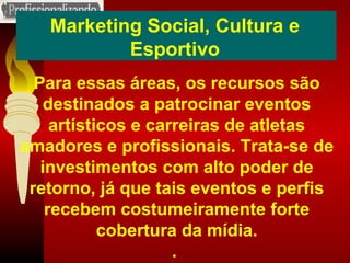 Marketing Social, Cultura e Esportivo Para essas áreas, os recursos são destinados a patrocinar eventos artísticos e carreiras de atletas amadores e profissionais. Trata-se de investimentos com alto poder de retorno, já que tais eventos e perfis recebem costumeiramente forte cobertura da mídia. .  
