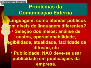 Problemas da Comunicação Externa Linguagem: como atender públicos com níveis de linguagem diferentes? Seleção dos meios: análise de custos, operacionabilidade, legibilidade, atualidade, facilidade de difusão, etc Publicidade: NÃO deve-se usar publicidade em publicações da empresa. 