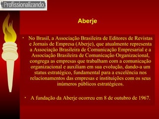 Aberje No Brasil, a Associação Brasileira de Editores de Revistas e Jornais de Empresa (Aberje), que atualmente representa a Associação Brasileira de Comunicação Empresarial e a Associação Brasileira de Comunicação Organizacional, congrega as empresas que trabalham com a comunicação organizacional e auxiliam em sua evolução, dando-a um status estratégico, fundamental para a excelência nos relacionamentos das empresas e instituições com os seus inúmeros públicos estratégicos. A fundação da Aberje ocorreu em 8 de outubro de 1967. 