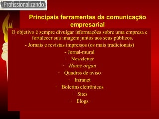 Principais ferramentas da comunicação empresarial O objetivo é sempre divulgar informações sobre uma empresa e fortalecer sua imagem juntos aos seus públicos. - Jornais e revistas impressos (os mais tradicionais) - Jornal-mural Newsletter House organ Quadros de aviso Intranet Boletins eletrônicos Sites Blogs 