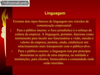 Linguagem Existem dois tipos básicos de linguagem nos veículos de comunicação empresarial: Para o público interno: o foco jornalístico é o reforço da cultura da empresa. A linguagem, portanto, funciona como instrumento para incutir nos funcionários a visão, missão e valores da empresa; permite, ainda, estabelecer um relacionamento mais transparente com o público-alvo. Para o público externo: a linguagem tem por princípio disseminar as ações de uma empresa, ou entidade e instituições, para clientes, fornecedores e comunidade onde estão inseridas.  