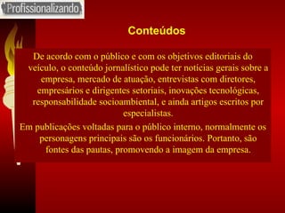 Conteúdos De acordo com o público e com os objetivos editoriais do veículo, o conteúdo jornalístico pode ter notícias gerais sobre a empresa, mercado de atuação, entrevistas com diretores, empresários e dirigentes setoriais, inovações tecnológicas, responsabilidade socioambiental, e ainda artigos escritos por especialistas. Em publicações voltadas para o público interno, normalmente os personagens principais são os funcionários. Portanto, são fontes das pautas, promovendo a imagem da empresa. 