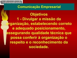 Comunicação Empresarial Objetivos 1 - Divulgar a missão da organização, estabelecendo correto e adequado posicionamento, assegurando qualidade técnica que possa conferir à organização o respeito e o reconhecimento da sociedade. 