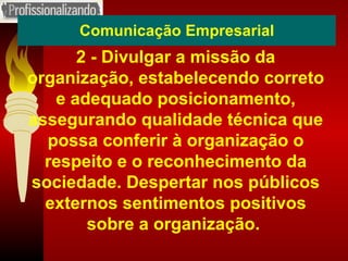 Comunicação Empresarial 2 - Divulgar a missão da organização, estabelecendo correto e adequado posicionamento, assegurando qualidade técnica que possa conferir à organização o respeito e o reconhecimento da sociedade. Despertar nos públicos externos sentimentos positivos sobre a organização.  