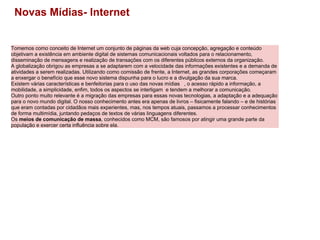 Tomemos como conceito de Internet um conjunto de páginas da web cuja concepção, agregação e conteúdo objetivam a existência em ambiente digital de sistemas comunicacionais voltados para o relacionamento, disseminação de mensagens e realização de transações com os diferentes públicos externos da organização.       A globalização obrigou as empresas a se adaptarem com a velocidade das informações existentes e a demanda de atividades a serem realizadas. Utilizando como comissão de frente, a Internet, as grandes corporações começaram a enxergar o benefício que esse novo sistema dispunha para o lucro e a divulgação da sua marca. Existem várias características e benfeitorias para o uso das novas mídias   , o acesso rápido a informação, a mobilidade, a simplicidade, enfim, todos os aspectos se interligam  e tendem a melhorar a comunicação. Outro ponto muito relevante é a migração das empresas para essas novas tecnologias, a adaptação e a adequação para o novo mundo digital. O nosso conhecimento antes era apenas de livros – fisicamente falando – e de histórias que eram contadas por cidadãos mais experientes, mas, nos tempos atuais, passamos a processar conhecimentos de forma multimídia, juntando pedaços de textos de várias linguagens diferentes. Os  meios de comunicação de massa , conhecidos como MCM, são famosos por atingir uma grande parte da população e exercer certa influência sobre ela.   Novas Mídias- Internet 