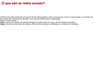 O que são as redes sociais?     Conforme Lèvy redes sociais são um conjunto de nós interconectados, onde as pessoas são os nós e os laços sociais, as conexões. Os laços sociais são compostos de interações. Uma interação repetitiva gera um  laço social . Existem os laços sociais: Fortes :  onde há proximidade. (As pessoa interagem e confiam umas nas outras, nas informações repassadas) Fracos :  onde há um menor grau de confiança. (Não há tanta confiança e credibilidade no conteúdo e na interação)           