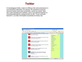 Twitter O microblogging Twitter, criado em 2006 por três norte-americanos é o novo fenômeno cibernético. Em apenas 140 caracteres é possível escrever(“postar”) tanto pelo computador, quanto por celular, fatos sem muita importância do cotidiano, como o que estamos fazendo no momento(respondendo a pergunta-título do site, “O que você está fazendo?”), ou então informações importantes em tempo real. 