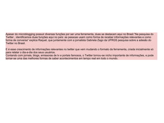 Apesar do microblogging possuir diversas funções por ser uma ferramenta, duas se destacam aqui no Brasil.”Na pesquisa do Twitter , identificamos duas funções aqui no país: as pessoas usam como forma de receber informações relevantes e como forma de conversa” explica Raquel, que juntamente com a jornalista Gabriela Zago da UFRGS pesquisa sobre a adesão do Twitter no Brasil. E é esse crescimento de informações relevantes no twitter que vem mudando o formato da ferramenta, criada inicialmente só para relatar o dia-a-dia dos seus usuários. Contando com jornais, blogs, emissoras de tv e portais famosos, o Twitter tornou-se nicho importante de informações, e pode tornar-se uma das melhores formas de saber acontecimentos em tempo real em todo o mundo. 